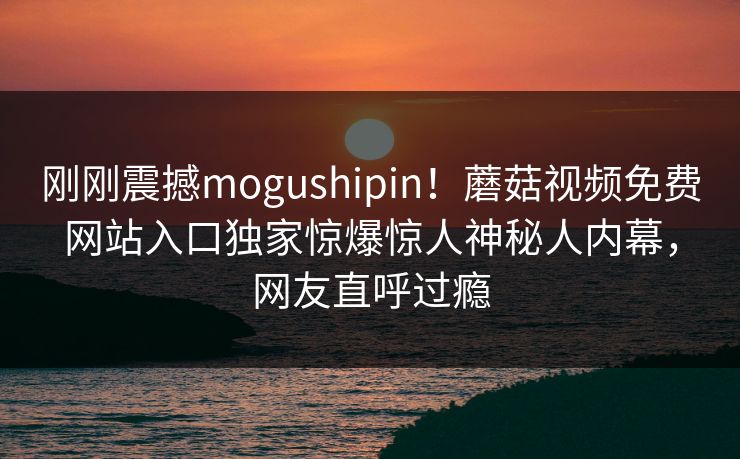 刚刚震撼mogushipin！蘑菇视频免费网站入口独家惊爆惊人神秘人内幕，网友直呼过瘾