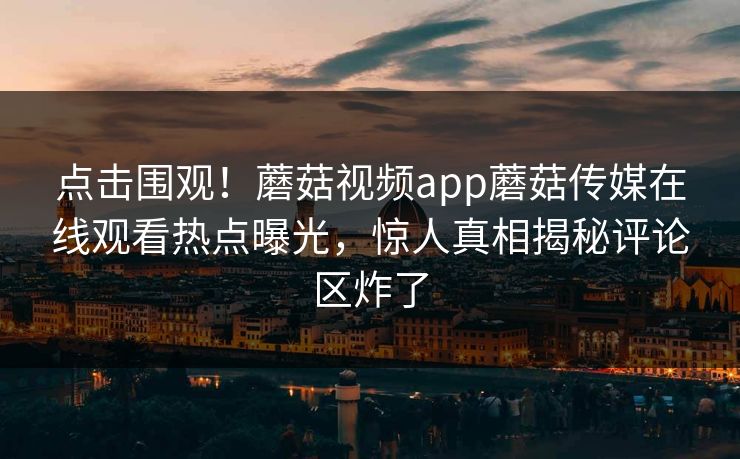 点击围观！蘑菇视频app蘑菇传媒在线观看热点曝光，惊人真相揭秘评论区炸了