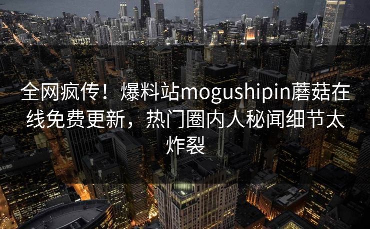 全网疯传！爆料站mogushipin蘑菇在线免费更新，热门圈内人秘闻细节太炸裂