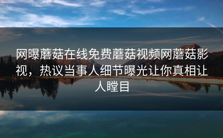网曝蘑菇在线免费蘑菇视频网蘑菇影视，热议当事人细节曝光让你真相让人瞠目