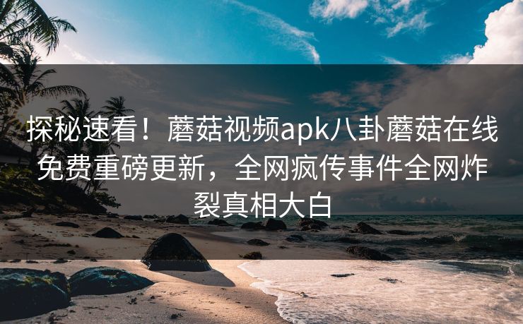 探秘速看！蘑菇视频apk八卦蘑菇在线免费重磅更新，全网疯传事件全网炸裂真相大白