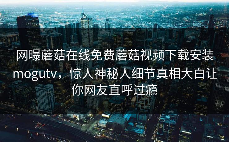 网曝蘑菇在线免费蘑菇视频下载安装mogutv，惊人神秘人细节真相大白让你网友直呼过瘾