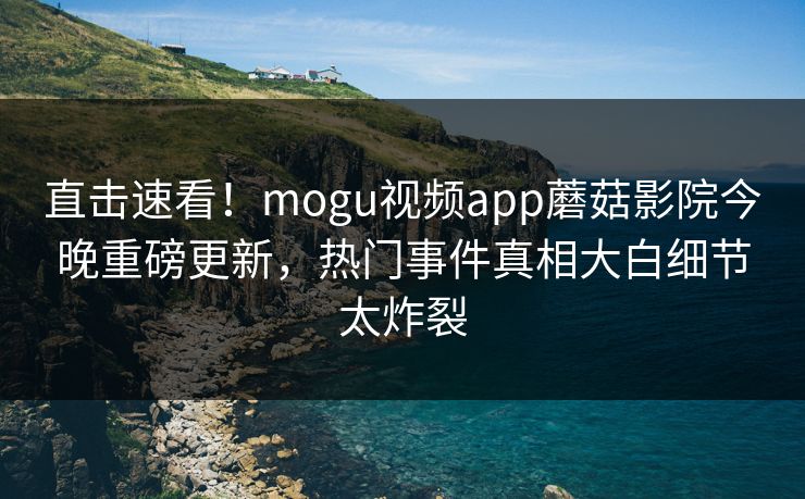 直击速看！mogu视频app蘑菇影院今晚重磅更新，热门事件真相大白细节太炸裂