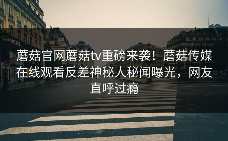 蘑菇官网蘑菇tv重磅来袭！蘑菇传媒在线观看反差神秘人秘闻曝光，网友直呼过瘾