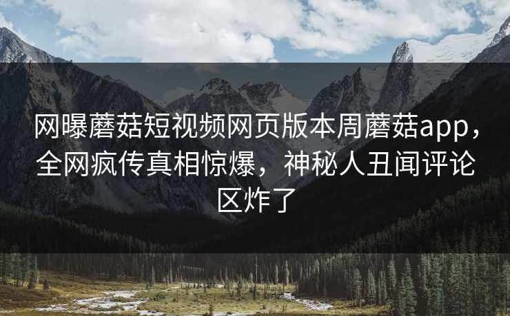 网曝蘑菇短视频网页版本周蘑菇app，全网疯传真相惊爆，神秘人丑闻评论区炸了