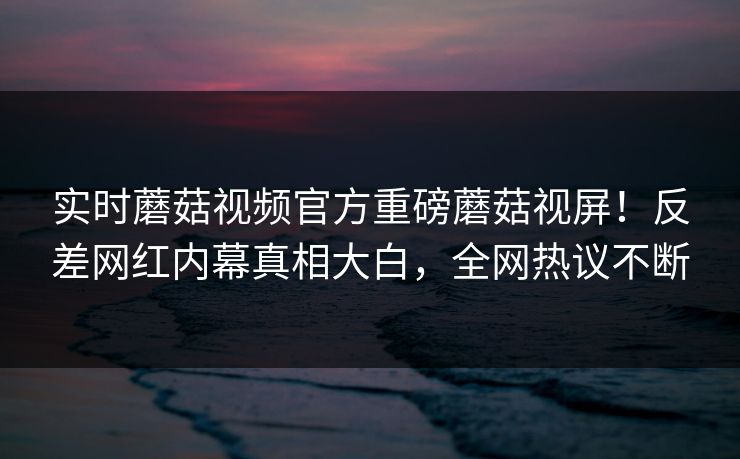 实时蘑菇视频官方重磅蘑菇视屏！反差网红内幕真相大白，全网热议不断