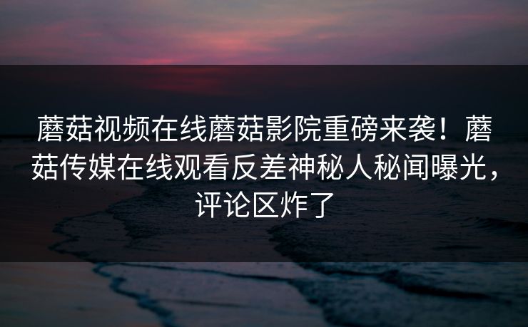 蘑菇视频在线蘑菇影院重磅来袭！蘑菇传媒在线观看反差神秘人秘闻曝光，评论区炸了