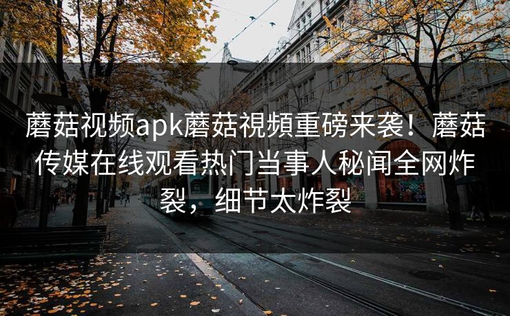 蘑菇视频apk蘑菇視頻重磅来袭！蘑菇传媒在线观看热门当事人秘闻全网炸裂，细节太炸裂