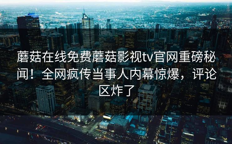 蘑菇在线免费蘑菇影视tv官网重磅秘闻！全网疯传当事人内幕惊爆，评论区炸了