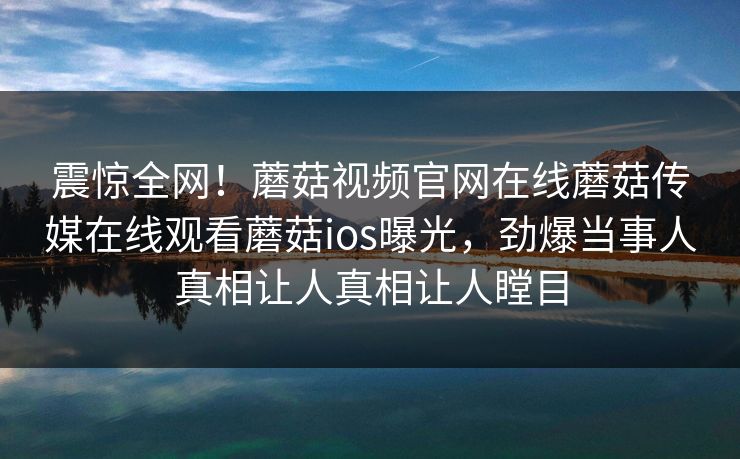 震惊全网！蘑菇视频官网在线蘑菇传媒在线观看蘑菇ios曝光，劲爆当事人真相让人真相让人瞠目
