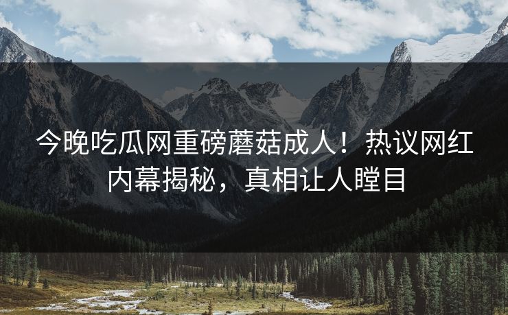 今晚吃瓜网重磅蘑菇成人！热议网红内幕揭秘，真相让人瞠目