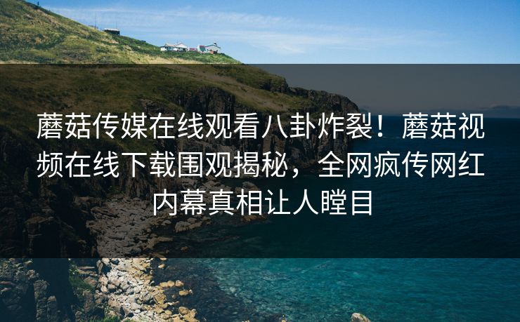 蘑菇传媒在线观看八卦炸裂！蘑菇视频在线下载围观揭秘，全网疯传网红内幕真相让人瞠目
