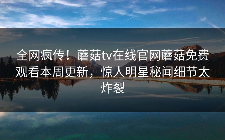 全网疯传！蘑菇tv在线官网蘑菇免费观看本周更新，惊人明星秘闻细节太炸裂