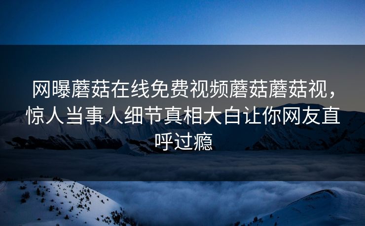 网曝蘑菇在线免费视频蘑菇蘑菇视，惊人当事人细节真相大白让你网友直呼过瘾
