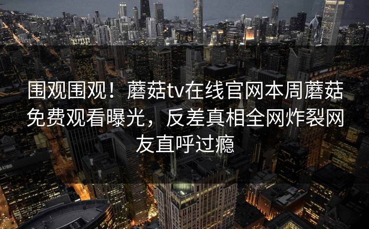 围观围观！蘑菇tv在线官网本周蘑菇免费观看曝光，反差真相全网炸裂网友直呼过瘾