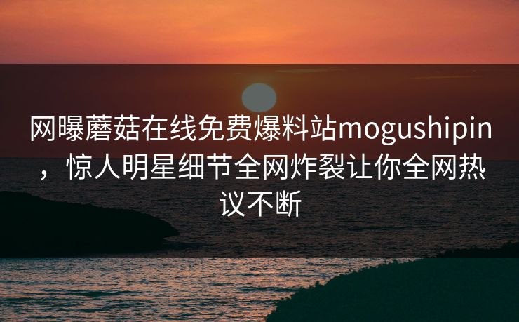 网曝蘑菇在线免费爆料站mogushipin，惊人明星细节全网炸裂让你全网热议不断