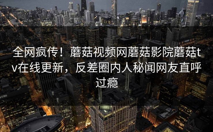 全网疯传！蘑菇视频网蘑菇影院蘑菇tv在线更新，反差圈内人秘闻网友直呼过瘾