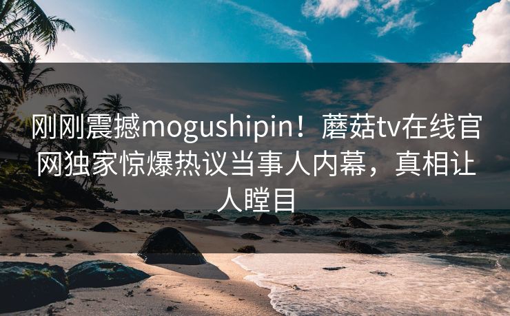 刚刚震撼mogushipin！蘑菇tv在线官网独家惊爆热议当事人内幕，真相让人瞠目
