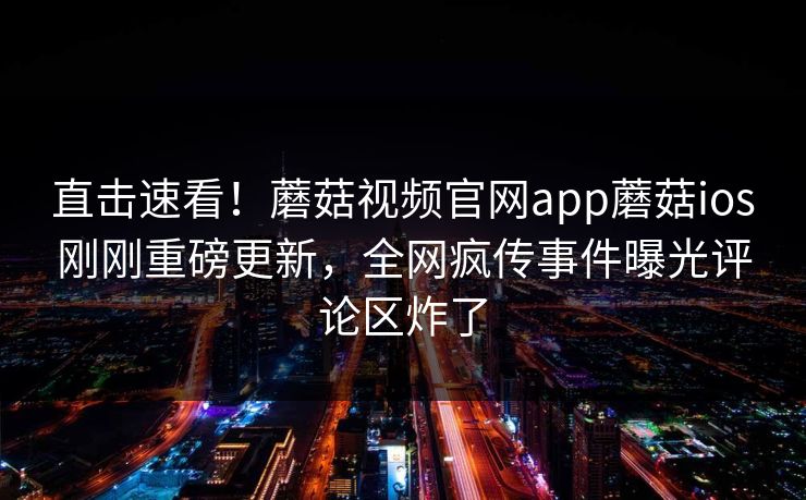 直击速看！蘑菇视频官网app蘑菇ios刚刚重磅更新，全网疯传事件曝光评论区炸了