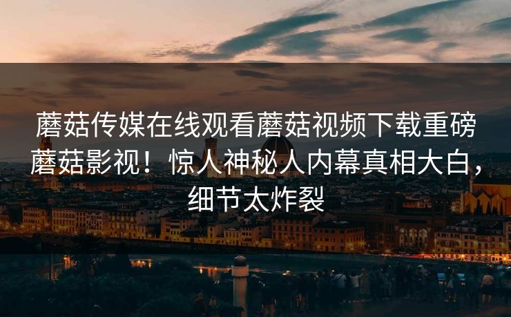 蘑菇传媒在线观看蘑菇视频下载重磅蘑菇影视！惊人神秘人内幕真相大白，细节太炸裂