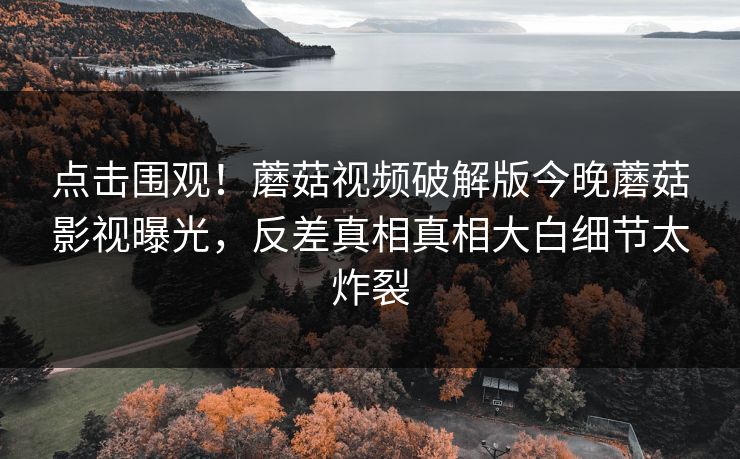 点击围观！蘑菇视频破解版今晚蘑菇影视曝光，反差真相真相大白细节太炸裂
