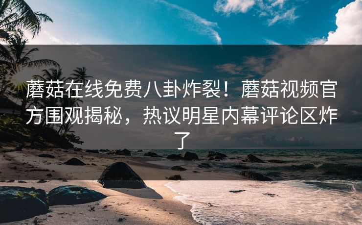 蘑菇在线免费八卦炸裂！蘑菇视频官方围观揭秘，热议明星内幕评论区炸了