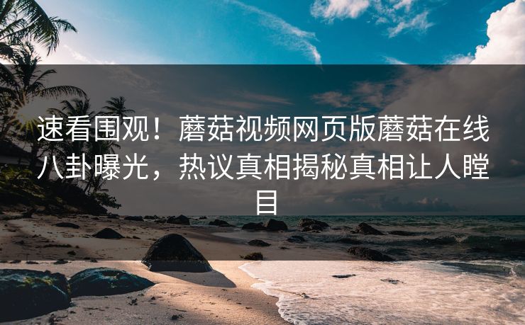 速看围观！蘑菇视频网页版蘑菇在线八卦曝光，热议真相揭秘真相让人瞠目