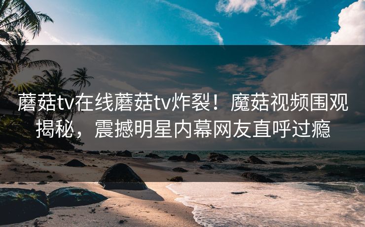 蘑菇tv在线蘑菇tv炸裂！魔菇视频围观揭秘，震撼明星内幕网友直呼过瘾