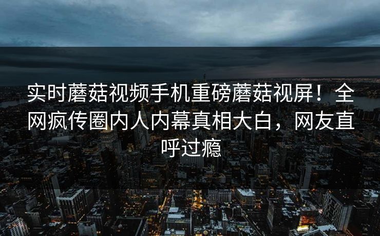 实时蘑菇视频手机重磅蘑菇视屏！全网疯传圈内人内幕真相大白，网友直呼过瘾