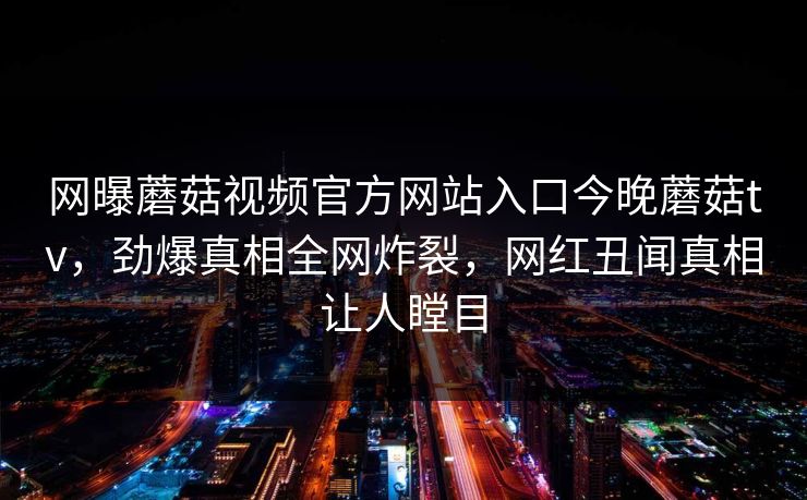 网曝蘑菇视频官方网站入口今晚蘑菇tv，劲爆真相全网炸裂，网红丑闻真相让人瞠目