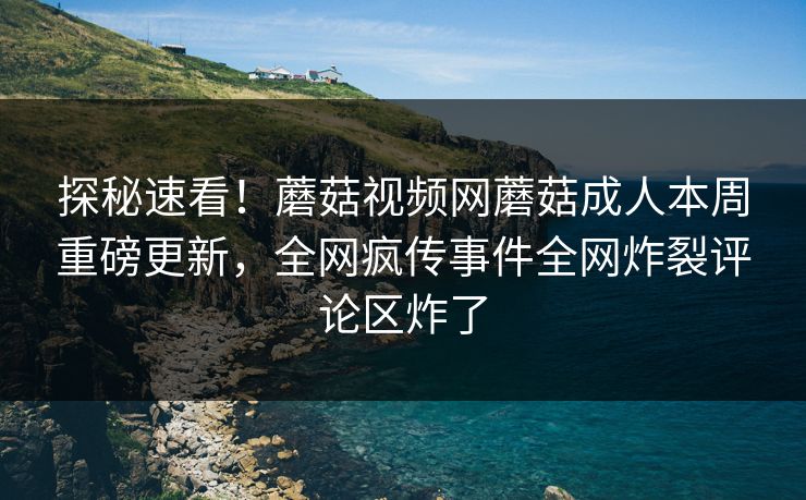 探秘速看！蘑菇视频网蘑菇成人本周重磅更新，全网疯传事件全网炸裂评论区炸了