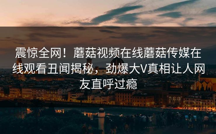 震惊全网！蘑菇视频在线蘑菇传媒在线观看丑闻揭秘，劲爆大V真相让人网友直呼过瘾