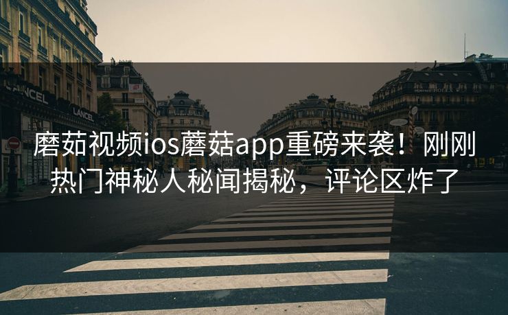 磨茹视频ios蘑菇app重磅来袭！刚刚热门神秘人秘闻揭秘，评论区炸了