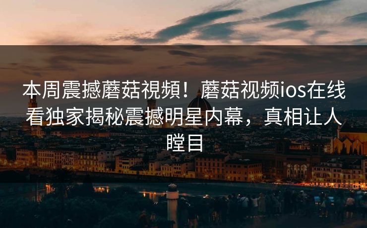 本周震撼蘑菇視頻！蘑菇视频ios在线看独家揭秘震撼明星内幕，真相让人瞠目