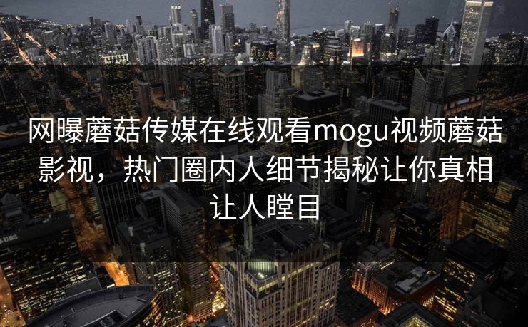 网曝蘑菇传媒在线观看mogu视频蘑菇影视，热门圈内人细节揭秘让你真相让人瞠目
