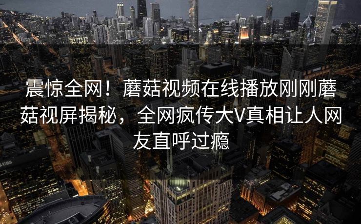 震惊全网！蘑菇视频在线播放刚刚蘑菇视屏揭秘，全网疯传大V真相让人网友直呼过瘾
