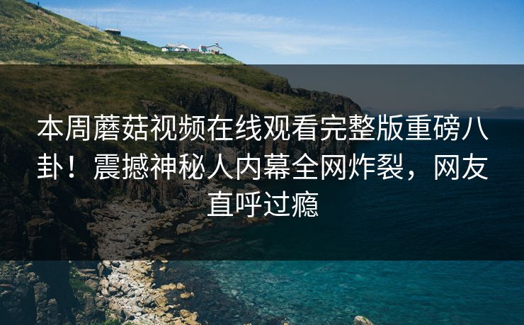 本周蘑菇视频在线观看完整版重磅八卦！震撼神秘人内幕全网炸裂，网友直呼过瘾